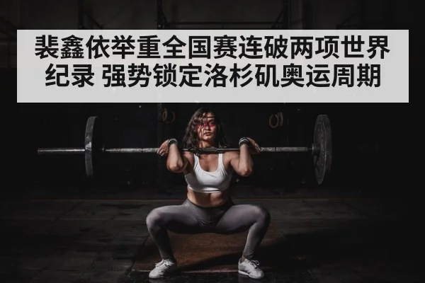 裴鑫依举重全国赛连破两项世界纪录 强势锁定洛杉矶奥运周期